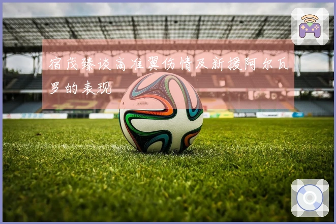 宿茂臻谈高准翼伤情及新援阿尔瓦罗的表现