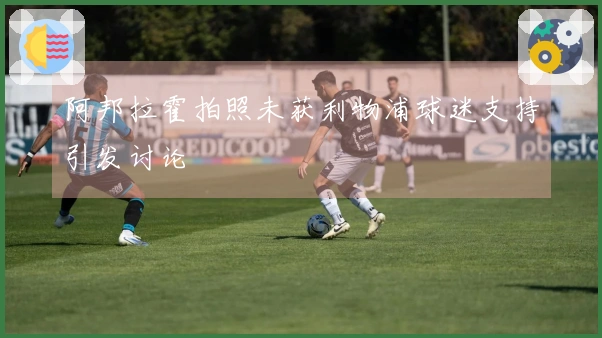 阿邦拉霍拍照未获利物浦球迷支持引发讨论