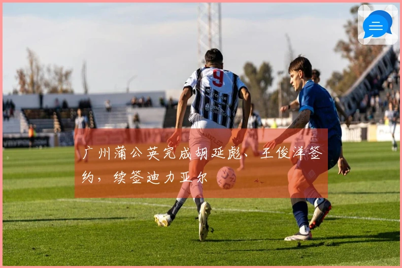 广州蒲公英完成胡延彪、王俊洋签约，续签迪力亚尔