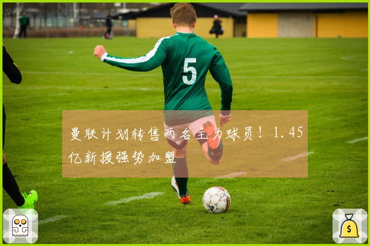 曼联计划转售两名主力球员！1.45亿新援强势加盟