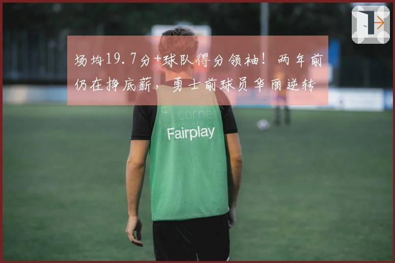 场均19.7分+球队得分领袖！两年前仍在挣底薪，勇士前球员华丽逆转成功