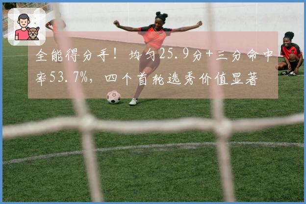 全能得分手！均匀25.9分+三分命中率53.7%，四个首轮选秀价值显著