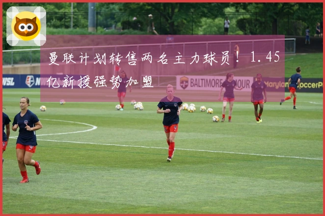 曼联计划转售两名主力球员！1.45亿新援强势加盟