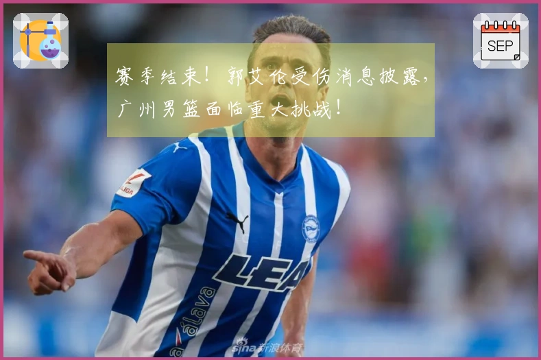 赛季结束！郭艾伦受伤消息披露，广州男篮面临重大挑战！