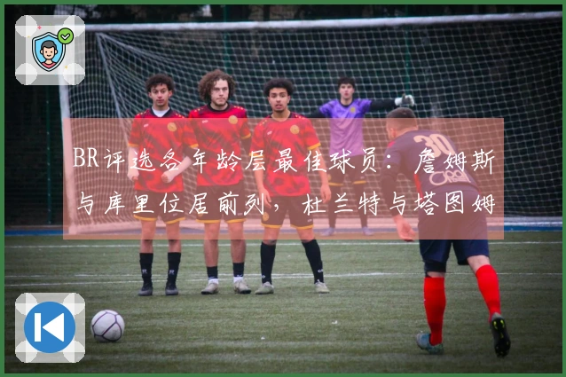 BR评选各年龄层最佳球员：詹姆斯与库里位居前列，杜兰特与塔图姆未入选