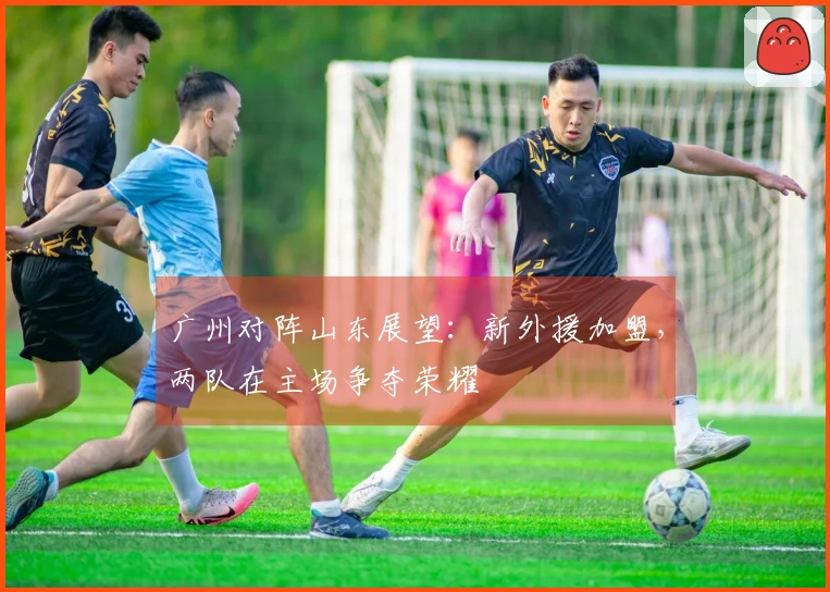 广州对阵山东展望：新外援加盟，两队在主场争夺荣耀
