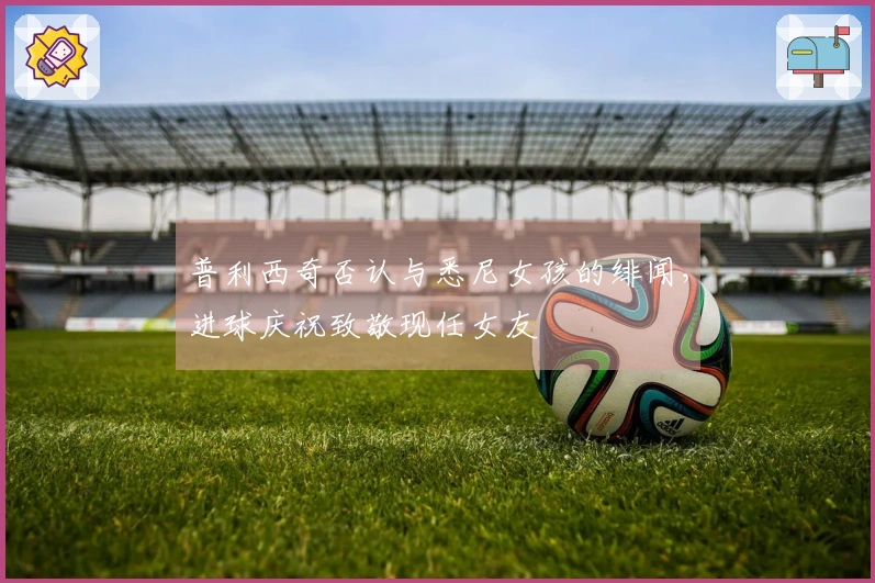普利西奇否认与悉尼女孩的绯闻，进球庆祝致敬现任女友