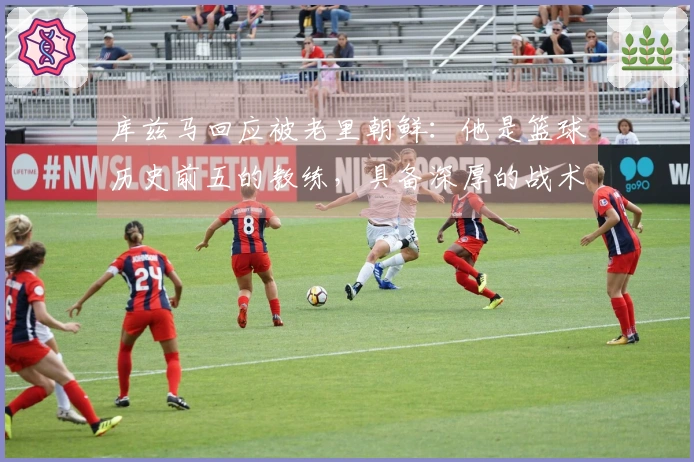 库兹马回应被老里朝鲜：他是篮球历史前五的教练，具备深厚的战术素养