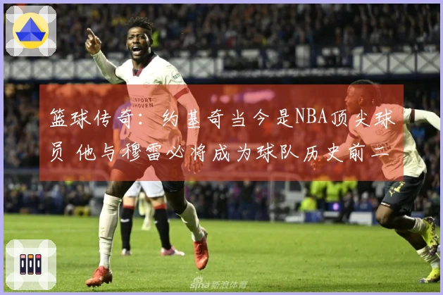 篮球传奇：约基奇当今是NBA顶尖球员 他与穆雷必将成为球队历史前二