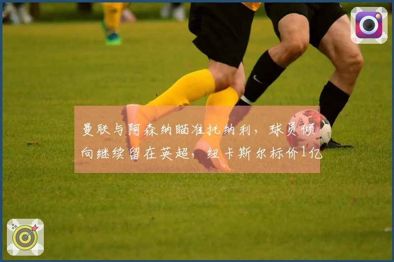 曼联与阿森纳瞄准托纳利，球员倾向继续留在英超，纽卡斯尔标价1亿欧元