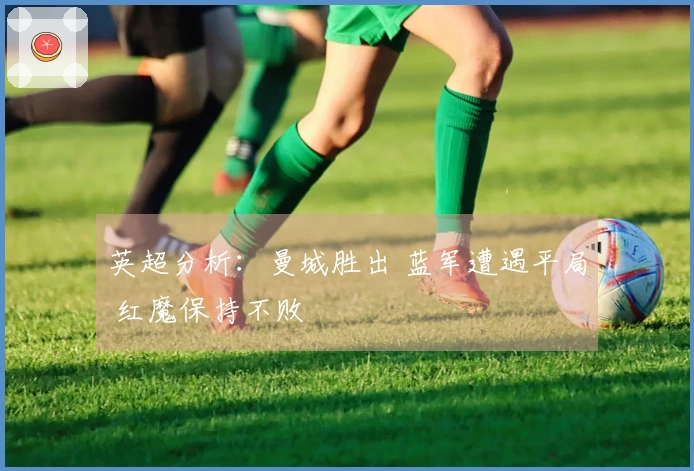 英超分析：曼城胜出 蓝军遭遇平局 红魔保持不败