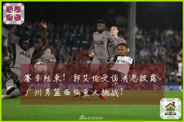 赛季结束！郭艾伦受伤消息披露，广州男篮面临重大挑战！