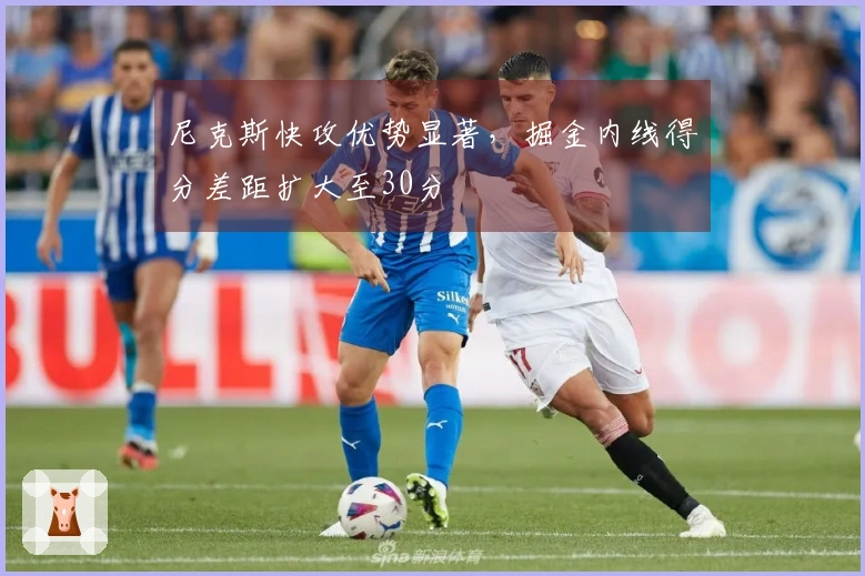 尼克斯快攻优势显著，掘金内线得分差距扩大至30分