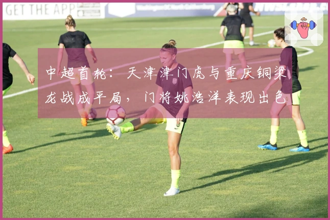 中超首轮：天津津门虎与重庆铜梁龙战成平局，门将姚浩洋表现出色！