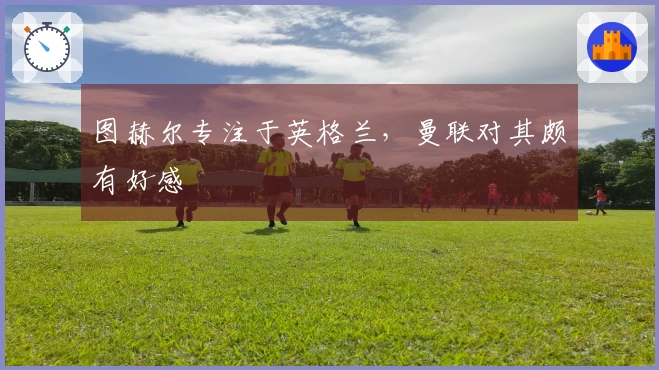 图赫尔专注于英格兰，曼联对其颇有好感