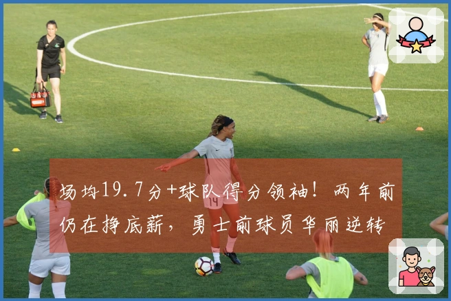 场均19.7分+球队得分领袖！两年前仍在挣底薪，勇士前球员华丽逆转成功