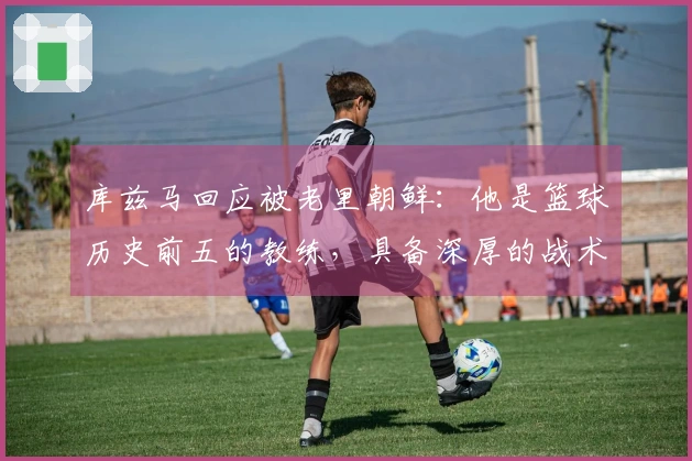 库兹马回应被老里朝鲜：他是篮球历史前五的教练，具备深厚的战术素养