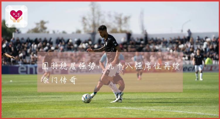 国羽稳居强势，九个八强席位再续冷门传奇