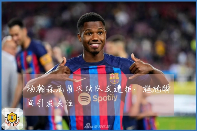 杨瀚森底角求助队友遭拒，尴尬瞬间引发关注