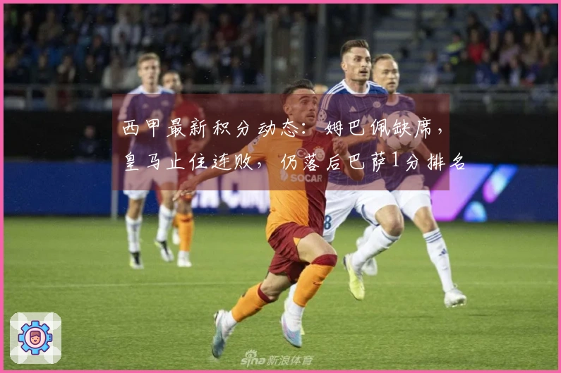西甲最新积分动态：姆巴佩缺席，皇马止住连败，仍落后巴萨1分排名第二