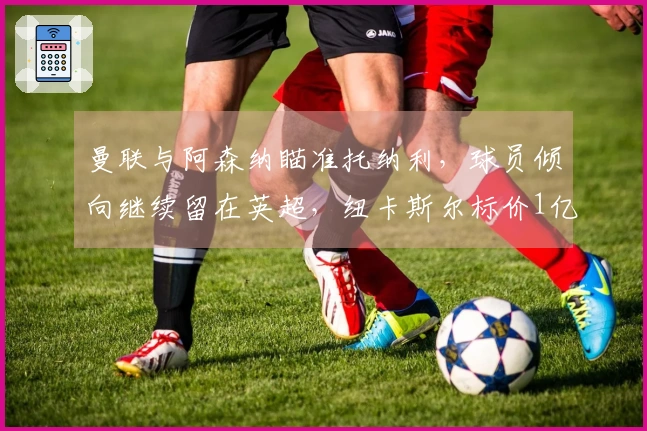 曼联与阿森纳瞄准托纳利，球员倾向继续留在英超，纽卡斯尔标价1亿欧元