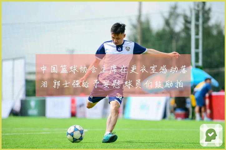 中国篮球协会主席在更衣室感动落泪 郭士强给予安慰 球员们鼓励拍肩