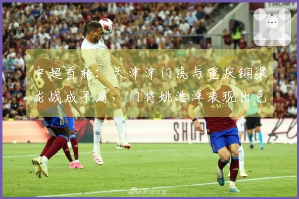 中超首轮：天津津门虎与重庆铜梁龙战成平局，门将姚浩洋表现出色！